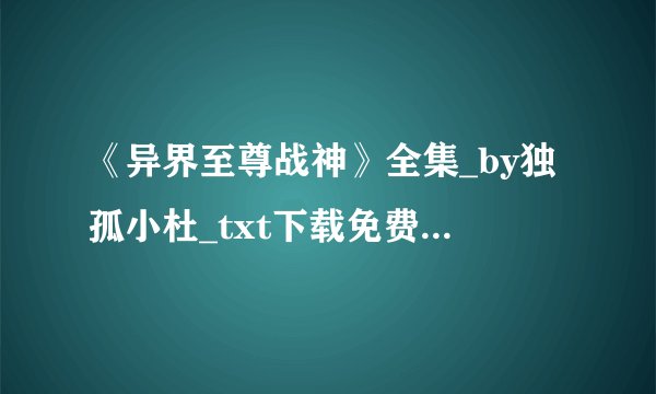 《异界至尊战神》全集_by独孤小杜_txt下载免费全文阅读