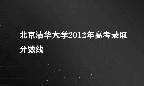 北京清华大学2012年高考录取分数线