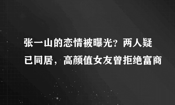 张一山的恋情被曝光？两人疑已同居，高颜值女友曾拒绝富商