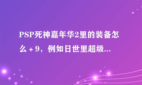 PSP死神嘉年华2里的装备怎么＋9，例如日世里超级跑步机＋9怎么加的，还有有纪怎么合成有纪＋
