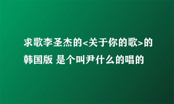 求歌李圣杰的<关于你的歌>的韩国版 是个叫尹什么的唱的