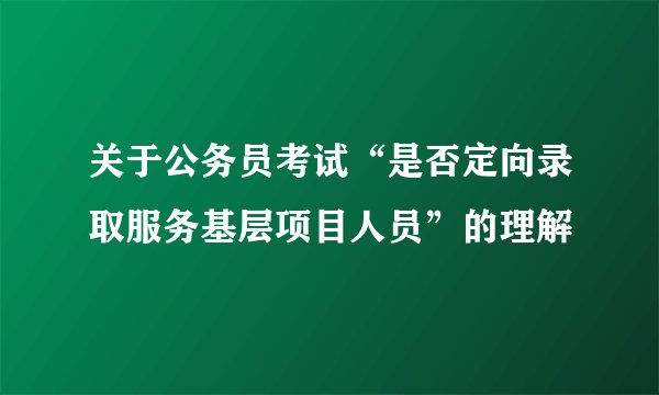 关于公务员考试“是否定向录取服务基层项目人员”的理解