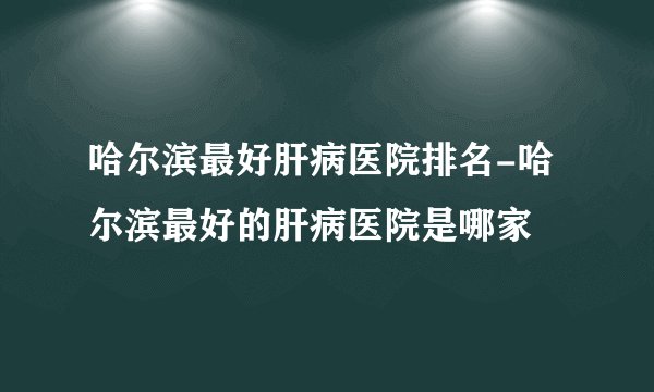 哈尔滨最好肝病医院排名-哈尔滨最好的肝病医院是哪家