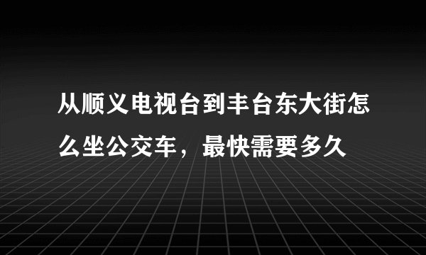 从顺义电视台到丰台东大街怎么坐公交车，最快需要多久
