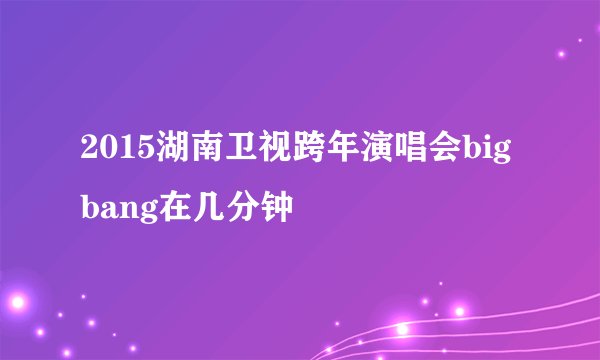 2015湖南卫视跨年演唱会bigbang在几分钟