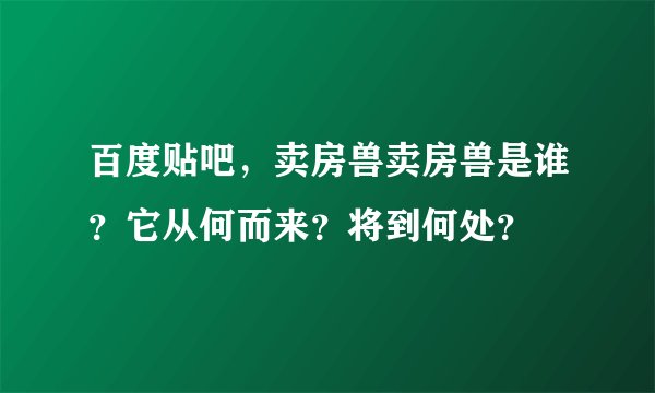 百度贴吧，卖房兽卖房兽是谁？它从何而来？将到何处？