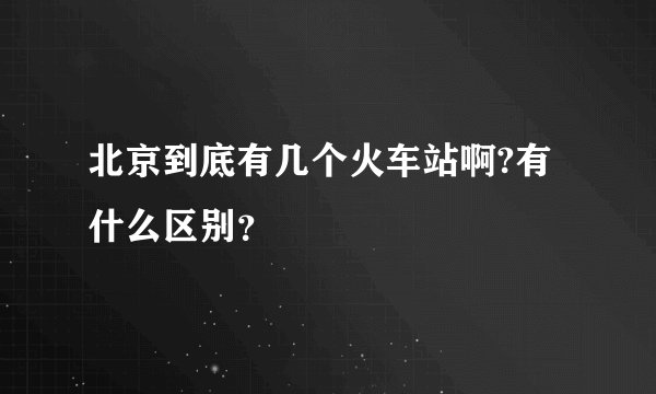 北京到底有几个火车站啊?有什么区别？