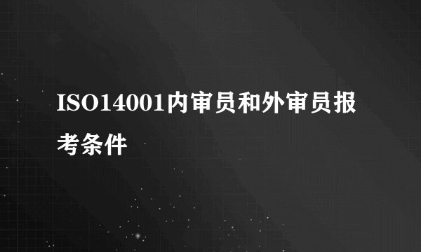 ISO14001内审员和外审员报考条件