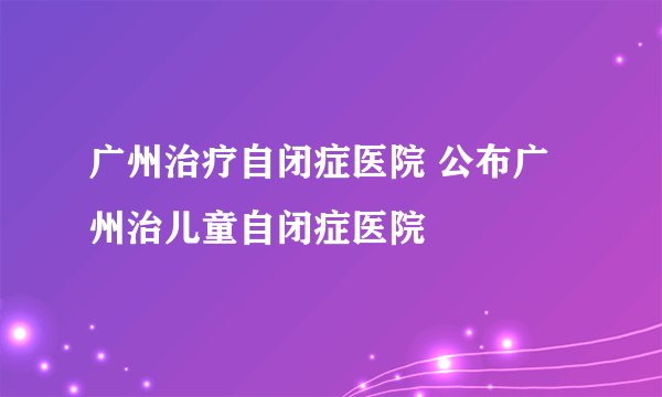 广州治疗自闭症医院 公布广州治儿童自闭症医院