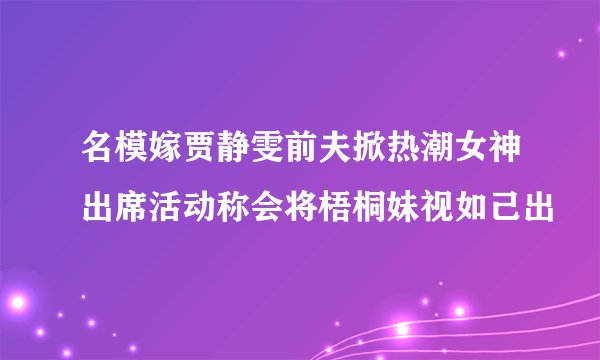 名模嫁贾静雯前夫掀热潮女神出席活动称会将梧桐妹视如己出