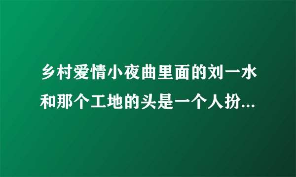 乡村爱情小夜曲里面的刘一水和那个工地的头是一个人扮演的吗?叫什么名字？