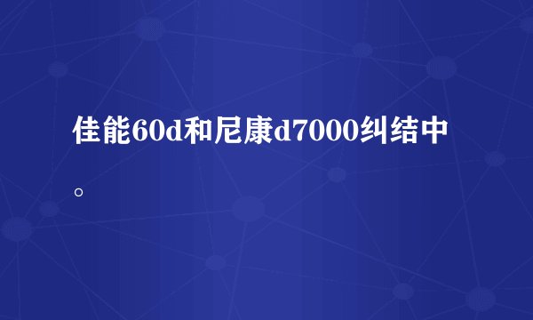佳能60d和尼康d7000纠结中。