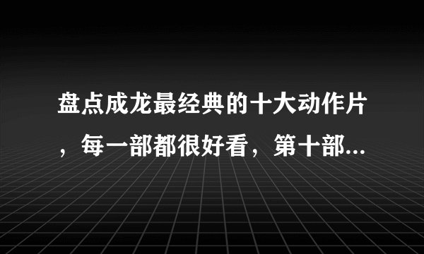 盘点成龙最经典的十大动作片，每一部都很好看，第十部你肯定看过
