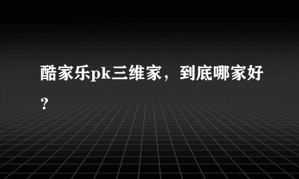 酷家乐pk三维家，到底哪家好？