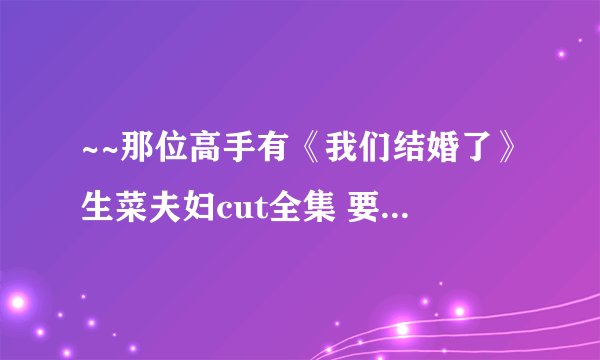 ~~那位高手有《我们结婚了》生菜夫妇cut全集 要高清中字滴