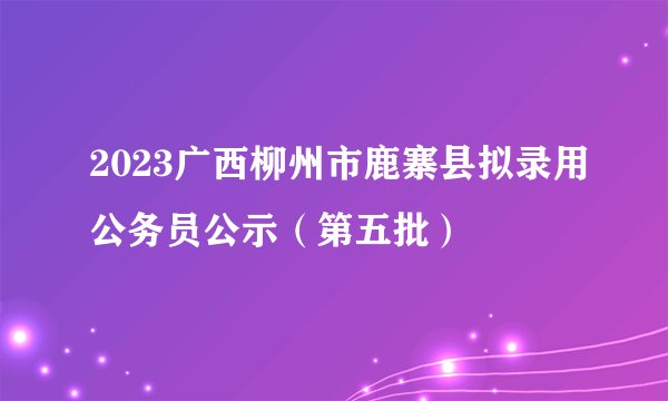 2023广西柳州市鹿寨县拟录用公务员公示（第五批）