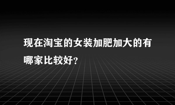 现在淘宝的女装加肥加大的有哪家比较好？