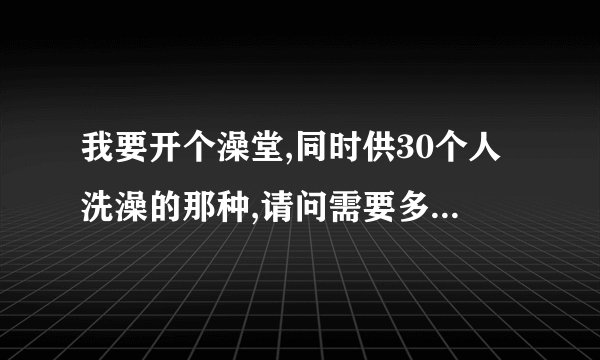 我要开个澡堂,同时供30个人洗澡的那种,请问需要多大的锅炉啊？（燃煤式的）什么型号以及多少钱啊？谢谢！