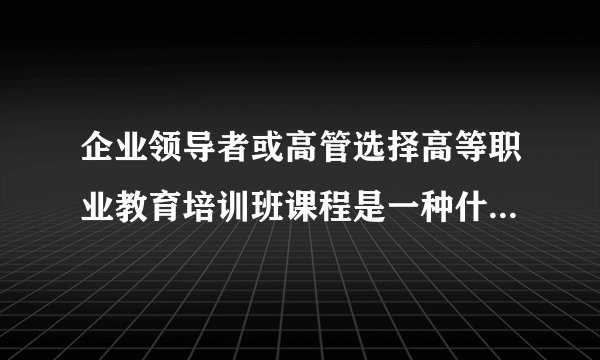 企业领导者或高管选择高等职业教育培训班课程是一种什么体验？