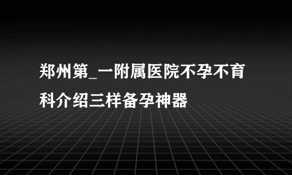 郑州第_一附属医院不孕不育科介绍三样备孕神器