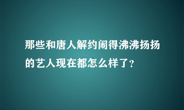 那些和唐人解约闹得沸沸扬扬的艺人现在都怎么样了？