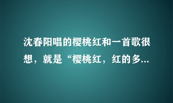 沈春阳唱的樱桃红和一首歌很想，就是“樱桃红，红的多鲜艳染红了思念。”这句，谢谢知道告我！