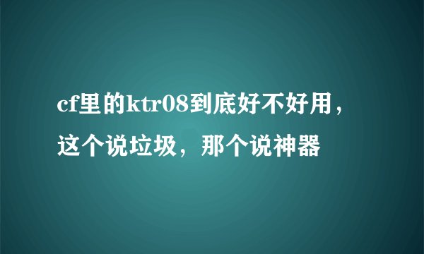 cf里的ktr08到底好不好用，这个说垃圾，那个说神器