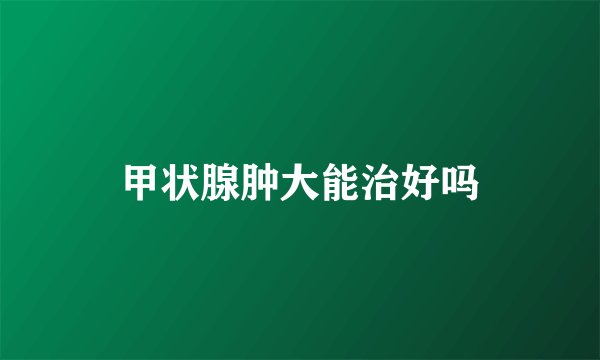 甲状腺肿大能治好吗