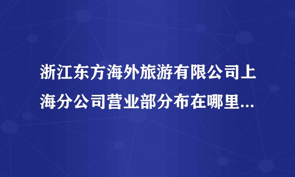 浙江东方海外旅游有限公司上海分公司营业部分布在哪里 浙江东方海外旅游有限公司上海分公司营业部分布在哪里