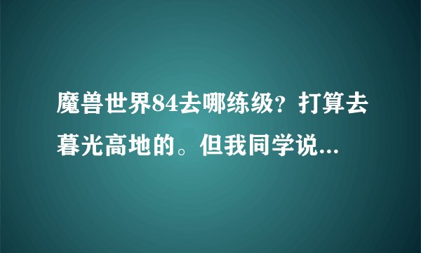 魔兽世界84去哪练级？打算去暮光高地的。但我同学说那是jjc任务。我想刷怪做任务。去哪啊