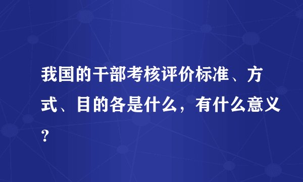 我国的干部考核评价标准、方式、目的各是什么，有什么意义？