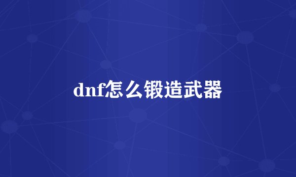 dnf怎么锻造武器