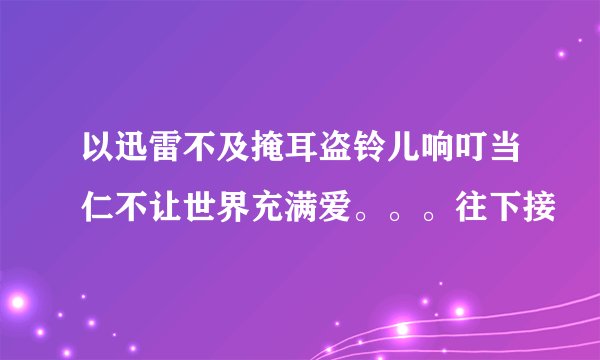 以迅雷不及掩耳盗铃儿响叮当仁不让世界充满爱。。。往下接