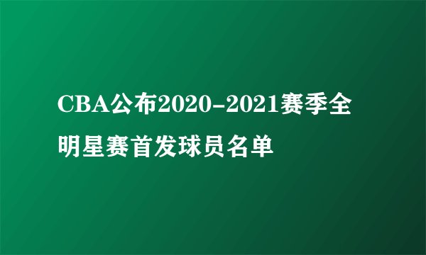 CBA公布2020-2021赛季全明星赛首发球员名单
