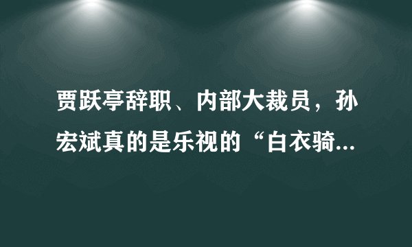 贾跃亭辞职、内部大裁员，孙宏斌真的是乐视的“白衣骑士”吗？