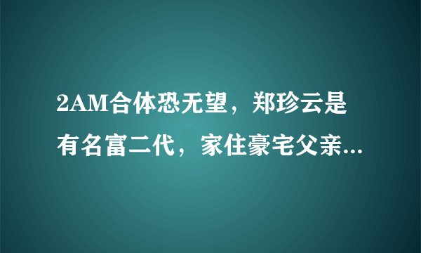 2AM合体恐无望，郑珍云是有名富二代，家住豪宅父亲是CEO