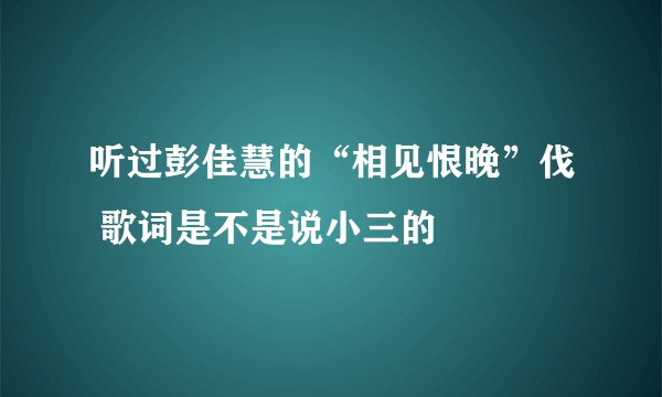 听过彭佳慧的“相见恨晚”伐 歌词是不是说小三的