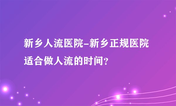 新乡人流医院-新乡正规医院适合做人流的时间？