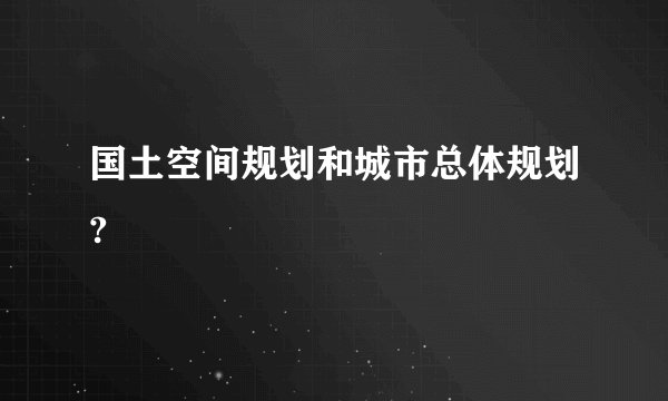 国土空间规划和城市总体规划?
