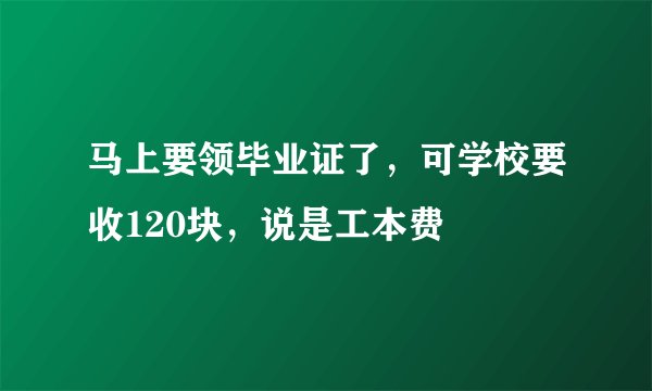 马上要领毕业证了，可学校要收120块，说是工本费