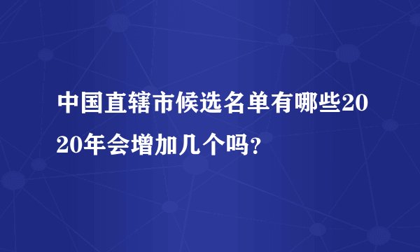 中国直辖市候选名单有哪些2020年会增加几个吗？