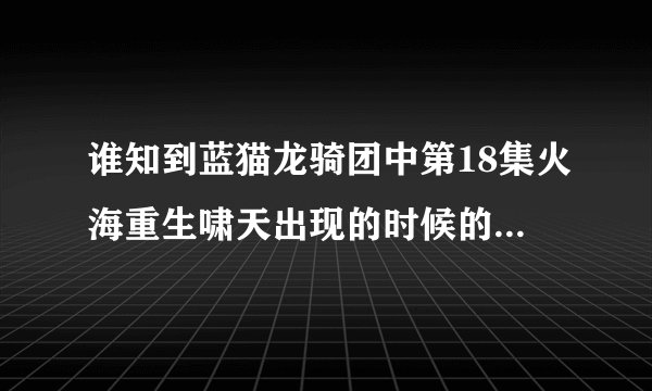 谁知到蓝猫龙骑团中第18集火海重生啸天出现的时候的音乐叫什么名字？？