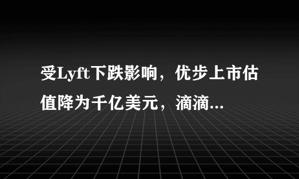 受Lyft下跌影响，优步上市估值降为千亿美元，滴滴估值又有多少
