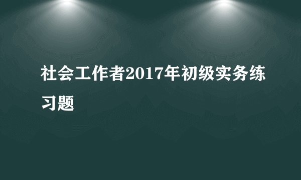 社会工作者2017年初级实务练习题