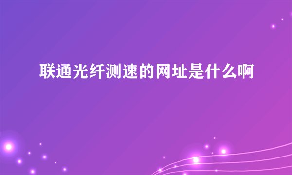 联通光纤测速的网址是什么啊