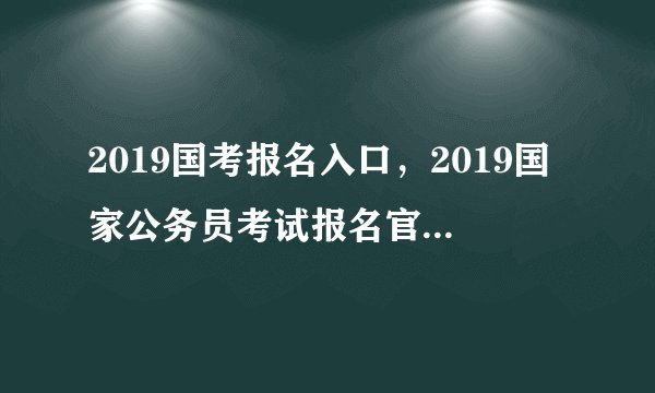 2019国考报名入口，2019国家公务员考试报名官网网址入口（报名第3天）