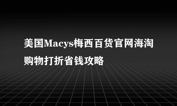 美国Macys梅西百货官网海淘购物打折省钱攻略
