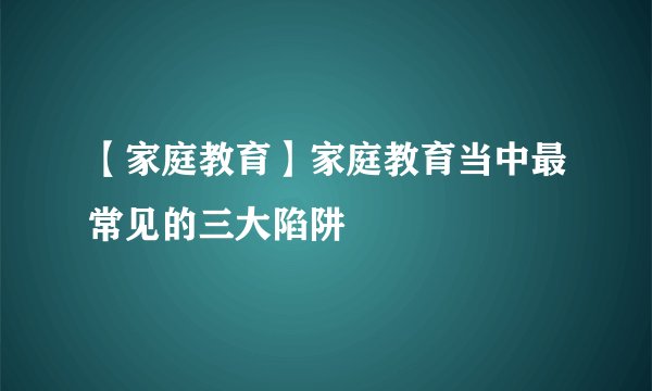 【家庭教育】家庭教育当中最常见的三大陷阱