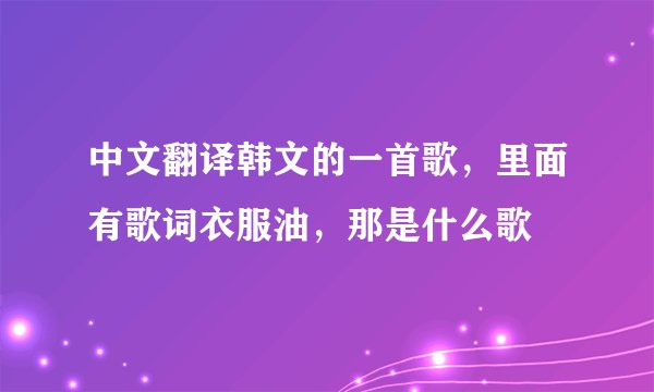 中文翻译韩文的一首歌，里面有歌词衣服油，那是什么歌
