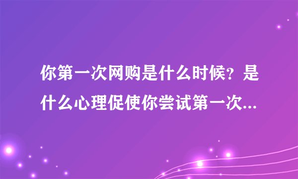 你第一次网购是什么时候？是什么心理促使你尝试第一次网购的？